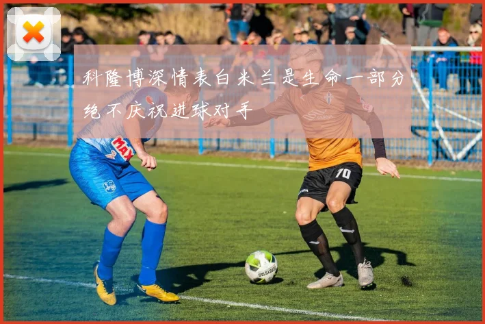 科隆博深情表白米兰是生命一部分绝不庆祝进球对手